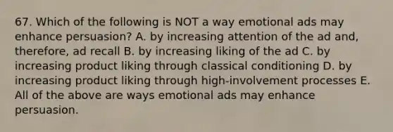 67. Which of the following is NOT a way emotional ads may enhance persuasion? A. by increasing attention of the ad and, therefore, ad recall B. by increasing liking of the ad C. by increasing product liking through classical conditioning D. by increasing product liking through high-involvement processes E. All of the above are ways emotional ads may enhance persuasion.