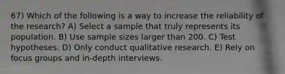 67) Which of the following is a way to increase the reliability of the research? A) Select a sample that truly represents its population. B) Use sample sizes larger than 200. C) Test hypotheses. D) Only conduct qualitative research. E) Rely on focus groups and in-depth interviews.