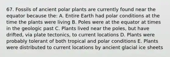 67. Fossils of ancient polar plants are currently found near the equator because the: A. Entire Earth had polar conditions at the time the plants were living B. Poles were at the equator at times in the geologic past C. Plants lived near the poles, but have drifted, via plate tectonics, to current locations D. Plants were probably tolerant of both tropical and polar conditions E. Plants were distributed to current locations by ancient glacial ice sheets