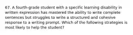 67. A fourth-grade student with a specific learning disability in written expression has mastered the ability to write complete sentences but struggles to write a structured and cohesive response to a writing prompt. Which of the following strategies is most likely to help the student?