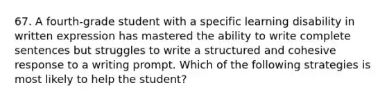 67. A fourth-grade student with a specific learning disability in written expression has mastered the ability to write complete sentences but struggles to write a structured and cohesive response to a writing prompt. Which of the following strategies is most likely to help the student?