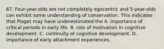 67. Four-year-olds are not completely egocentric and 5-year-olds can exhibit some understanding of conservation. This indicates that Piaget may have underestimated the A. importance of critical periods in early life. B. role of motivation in cognitive development. C. continuity of cognitive development. D. importance of early attachment experiences.