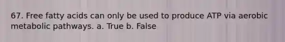 67. Free fatty acids can only be used to produce ATP via aerobic metabolic pathways. a. True b. False