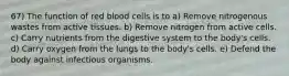 67) The function of red blood cells is to a) Remove nitrogenous wastes from active tissues. b) Remove nitrogen from active cells. c) Carry nutrients from the digestive system to the body's cells. d) Carry oxygen from the lungs to the body's cells. e) Defend the body against infectious organisms.