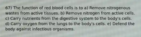 67) The function of red blood cells is to a) Remove nitrogenous wastes from active tissues. b) Remove nitrogen from active cells. c) Carry nutrients from the digestive system to the body's cells. d) Carry oxygen from the lungs to the body's cells. e) Defend the body against infectious organisms.