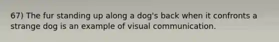 67) The fur standing up along a dog's back when it confronts a strange dog is an example of visual communication.