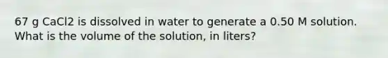 67 g CaCl2 is dissolved in water to generate a 0.50 M solution. What is the volume of the solution, in liters?