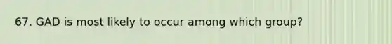 67. GAD is most likely to occur among which group?