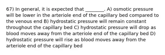 67) In general, it is expected that ________. A) osmotic pressure will be lower in the arteriole end of the capillary bed compared to the venous end B) hydrostatic pressure will remain constant throughout the capillary bed C) hydrostatic pressure will drop as blood moves away from the arteriole end of the capillary bed D) hydrostatic pressure will rise as blood moves away from the arteriole end of the capillary bed