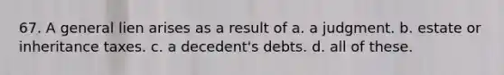 67. A general lien arises as a result of a. a judgment. b. estate or inheritance taxes. c. a decedent's debts. d. all of these.