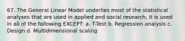 67. The General Linear Model underlies most of the statistical analyses that are used in applied and social research; it is used in all of the following EXCEPT: a. T-Test b. Regression analysis c. Design d. Multidimensional scaling