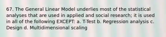 67. The General Linear Model underlies most of the statistical analyses that are used in applied and social research; it is used in all of the following EXCEPT: a. T-Test b. Regression analysis c. Design d. Multidimensional scaling