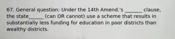 67. General question: Under the 14th Amend.'s _______ clause, the state______ (can OR cannot) use a scheme that results in substantially less funding for education in poor districts than wealthy districts.