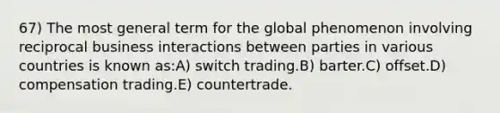 67) The most general term for the global phenomenon involving reciprocal business interactions between parties in various countries is known as:A) switch trading.B) barter.C) offset.D) compensation trading.E) countertrade.