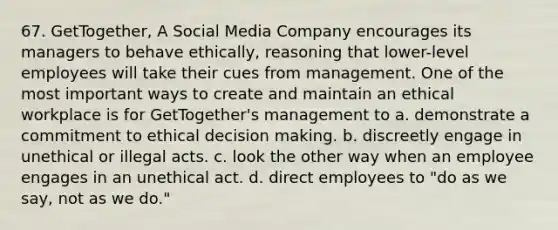 67. GetTogether, A Social Media Company encourages its managers to behave ethically, reasoning that lower-level employees will take their cues from management. One of the most important ways to create and maintain an ethical workplace is for GetTogether's management to​ a. ​demonstrate a commitment to ethical decision making. b. ​discreetly engage in unethical or illegal acts. c. ​look the other way when an employee engages in an unethical act. d. ​direct employees to "do as we say, not as we do."