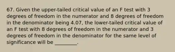 67. Given the upper-tailed critical value of an F test with 3 degrees of freedom in the numerator and 8 degrees of freedom in the denominator being 4.07, the lower-tailed critical value of an F test with 8 degrees of freedom in the numerator and 3 degrees of freedom in the denominator for the same level of significance will be _________.