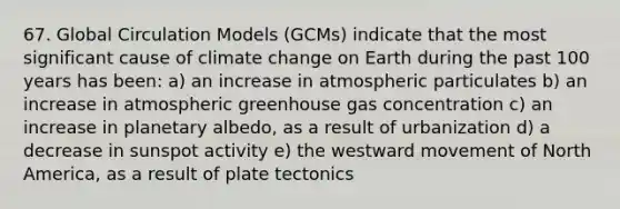 67. Global Circulation Models (GCMs) indicate that the most significant cause of climate change on Earth during the past 100 years has been: a) an increase in atmospheric particulates b) an increase in atmospheric greenhouse gas concentration c) an increase in planetary albedo, as a result of urbanization d) a decrease in sunspot activity e) the westward movement of North America, as a result of plate tectonics