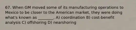 67. When GM moved some of its manufacturing operations to Mexico to be closer to the American market, they were doing what's known as ________. A) coordination B) cost-benefit analysis C) offshoring D) nearshoring