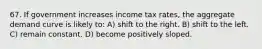 67. If government increases income tax rates, the aggregate demand curve is likely to: A) shift to the right. B) shift to the left. C) remain constant. D) become positively sloped.