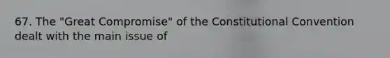 67. The "Great Compromise" of the Constitutional Convention dealt with the main issue of