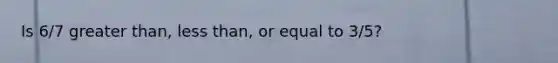 Is 6/7 greater than, less than, or equal to 3/5?