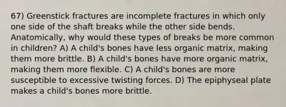 67) Greenstick fractures are incomplete fractures in which only one side of the shaft breaks while the other side bends. Anatomically, why would these types of breaks be more common in children? A) A child's bones have less organic matrix, making them more brittle. B) A child's bones have more organic matrix, making them more flexible. C) A child's bones are more susceptible to excessive twisting forces. D) The epiphyseal plate makes a child's bones more brittle.