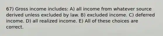 67) Gross income includes: A) all income from whatever source derived unless excluded by law. B) excluded income. C) deferred income. D) all realized income. E) All of these choices are correct.