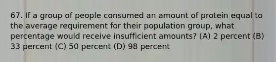 67. If a group of people consumed an amount of protein equal to the average requirement for their population group, what percentage would receive insufficient amounts? (A) 2 percent (B) 33 percent (C) 50 percent (D) 98 percent