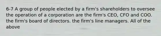 6-7 A group of people elected by a firm's shareholders to oversee the operation of a corporation are the firm's CEO, CFO and COO. the firm's board of directors. the firm's line managers. All of the above