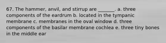 67. The hammer, anvil, and stirrup are _______. a. three components of the eardrum b. located in the tympanic membrane c. membranes in the oval window d. three components of the basilar membrane cochlea e. three tiny bones in the middle ear