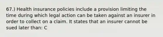 67.) Health insurance policies include a provision limiting the time during which legal action can be taken against an insurer in order to collect on a claim. It states that an insurer cannot be sued later than: C