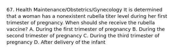 67. Health Maintenance/Obstetrics/Gynecology It is determined that a woman has a nonexistent rubella titer level during her first trimester of pregnancy. When should she receive the rubella vaccine? A. During the first trimester of pregnancy B. During the second trimester of pregnancy C. During the third trimester of pregnancy D. After delivery of the infant