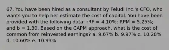 67. You have been hired as a consultant by Feludi Inc.'s CFO, who wants you to help her estimate the cost of capital. You have been provided with the following data: rRF = 4.10%; RPM = 5.25%; and b = 1.30. Based on the CAPM approach, what is the cost of common from reinvested earnings? a. 9.67% b. 9.97% c. 10.28% d. 10.60% e. 10.93%