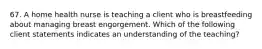 67. A home health nurse is teaching a client who is breastfeeding about managing breast engorgement. Which of the following client statements indicates an understanding of the teaching?