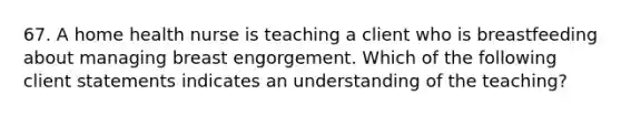 67. A home health nurse is teaching a client who is breastfeeding about managing breast engorgement. Which of the following client statements indicates an understanding of the teaching?