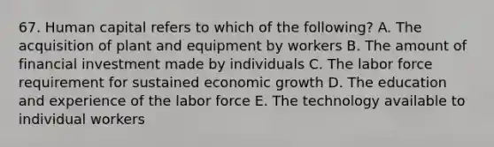 67. Human capital refers to which of the following? A. The acquisition of plant and equipment by workers B. The amount of financial investment made by individuals C. The labor force requirement for sustained economic growth D. The education and experience of the labor force E. The technology available to individual workers