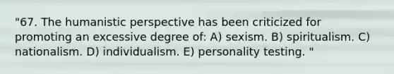 "67. The humanistic perspective has been criticized for promoting an excessive degree of: A) sexism. B) spiritualism. C) nationalism. D) individualism. E) personality testing. "