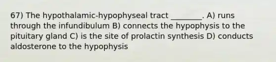 67) The hypothalamic-hypophyseal tract ________. A) runs through the infundibulum B) connects the hypophysis to the pituitary gland C) is the site of prolactin synthesis D) conducts aldosterone to the hypophysis