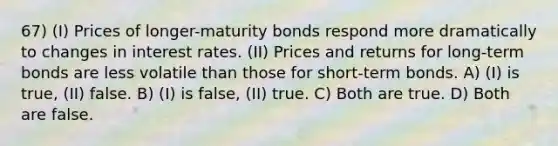 67) (I) Prices of longer-maturity bonds respond more dramatically to changes in interest rates. (II) Prices and returns for long-term bonds are less volatile than those for short-term bonds. A) (I) is true, (II) false. B) (I) is false, (II) true. C) Both are true. D) Both are false.