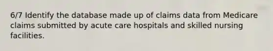 6/7 Identify the database made up of claims data from Medicare claims submitted by acute care hospitals and skilled nursing facilities.