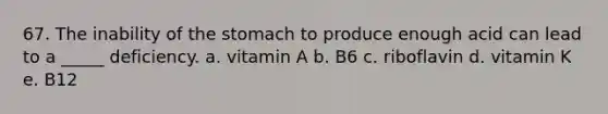 67. The inability of the stomach to produce enough acid can lead to a _____ deficiency. a. vitamin A b. B6 c. riboflavin d. vitamin K e. B12