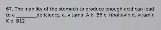 67. The inability of the stomach to produce enough acid can lead to a _________deficiency. a. vitamin A b. B6 c. riboflavin d. vitamin K e. B12