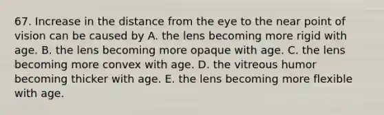 67. Increase in the distance from the eye to the near point of vision can be caused by A. the lens becoming more rigid with age. B. the lens becoming more opaque with age. C. the lens becoming more convex with age. D. the vitreous humor becoming thicker with age. E. the lens becoming more flexible with age.