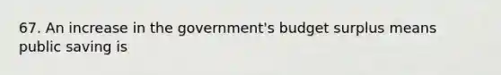 67. An increase in the government's budget surplus means public saving is