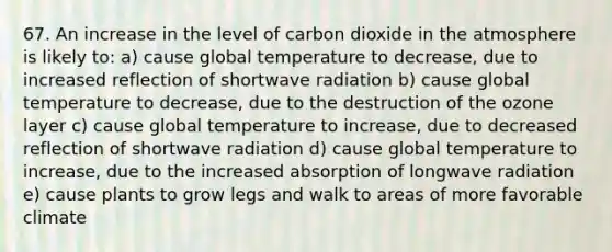 67. An increase in the level of carbon dioxide in the atmosphere is likely to: a) cause global temperature to decrease, due to increased reflection of shortwave radiation b) cause global temperature to decrease, due to the destruction of the ozone layer c) cause global temperature to increase, due to decreased reflection of shortwave radiation d) cause global temperature to increase, due to the increased absorption of longwave radiation e) cause plants to grow legs and walk to areas of more favorable climate