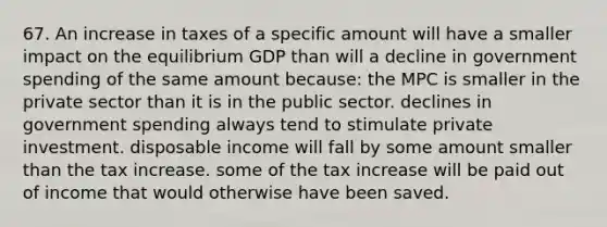 67. An increase in taxes of a specific amount will have a smaller impact on the equilibrium GDP than will a decline in government spending of the same amount because: the MPC is smaller in the private sector than it is in the public sector. declines in government spending always tend to stimulate private investment. disposable income will fall by some amount smaller than the tax increase. some of the tax increase will be paid out of income that would otherwise have been saved.