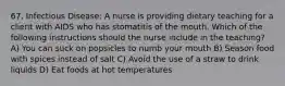 67. Infectious Disease: A nurse is providing dietary teaching for a client with AIDS who has stomatitis of the mouth. Which of the following instructions should the nurse include in the teaching? A) You can suck on popsicles to numb your mouth B) Season food with spices instead of salt C) Avoid the use of a straw to drink liquids D) Eat foods at hot temperatures