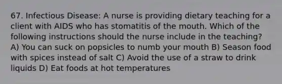 67. Infectious Disease: A nurse is providing dietary teaching for a client with AIDS who has stomatitis of the mouth. Which of the following instructions should the nurse include in the teaching? A) You can suck on popsicles to numb your mouth B) Season food with spices instead of salt C) Avoid the use of a straw to drink liquids D) Eat foods at hot temperatures