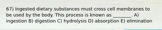 67) Ingested dietary substances must cross cell membranes to be used by the body. This process is known as ________. A) ingestion B) digestion C) hydrolysis D) absorption E) elimination