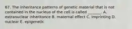 67. The inheritance patterns of genetic material that is not contained in the nucleus of the cell is called _______. A. extranuclear inheritance B. maternal effect C. imprinting D. nuclear E. epigenetic